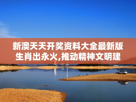 新澳天天开奖资料大全最新版生肖出永火,推动精神文明建设展现新气象新作为