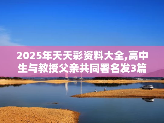 2025年天天彩资料大全,高中生与教授父亲共同署名发3篇SCI