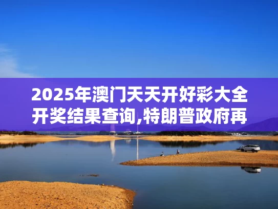 2025年澳门天天开好彩大全开奖结果查询,特朗普政府再挥关税大棒