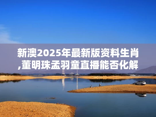 新澳2025年最新版资料生肖,董明珠孟羽童直播能否化解营收焦虑